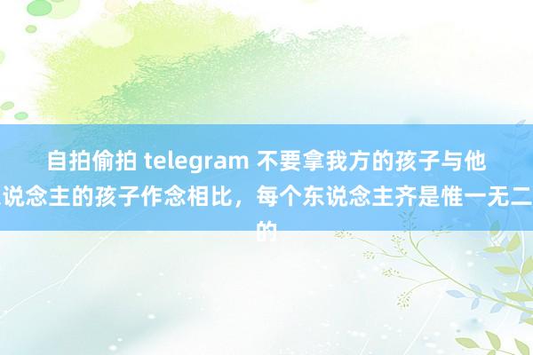 自拍偷拍 telegram 不要拿我方的孩子与他东说念主的孩子作念相比，每个东说念主齐是惟一无二的