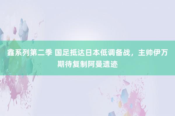 鑫系列第二季 国足抵达日本低调备战，主帅伊万期待复制阿曼遗迹