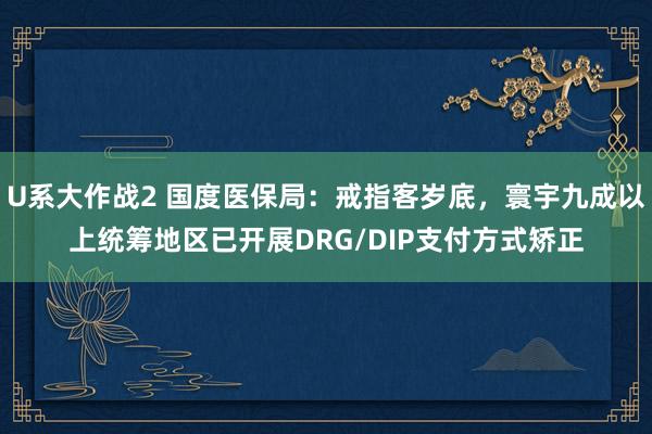 U系大作战2 国度医保局：戒指客岁底，寰宇九成以上统筹地区已开展DRG/DIP支付方式矫正