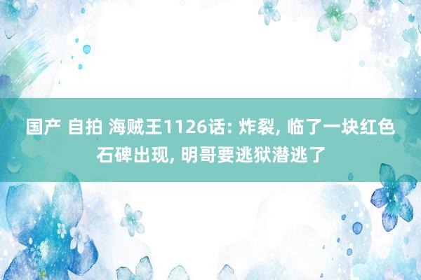 国产 自拍 海贼王1126话: 炸裂， 临了一块红色石碑出现， 明哥要逃狱潜逃了