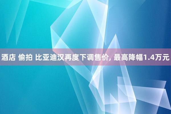 酒店 偷拍 比亚迪汉再度下调售价， 最高降幅1.4万元