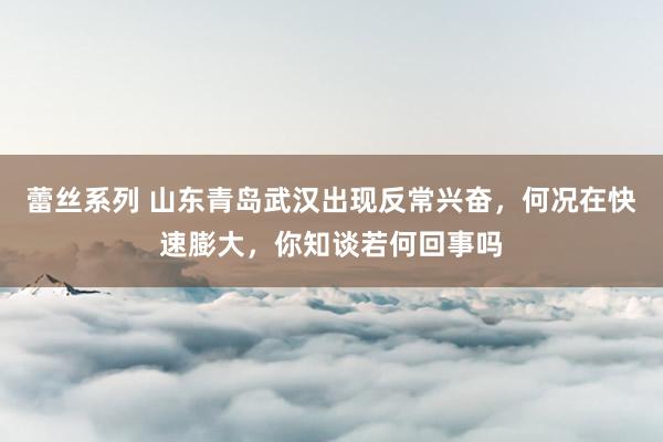 蕾丝系列 山东青岛武汉出现反常兴奋，何况在快速膨大，你知谈若何回事吗