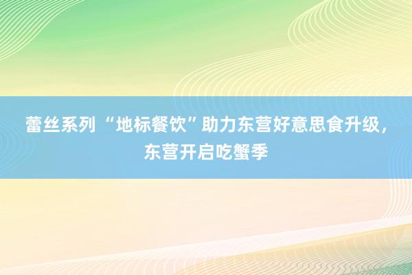 蕾丝系列 “地标餐饮”助力东营好意思食升级，东营开启吃蟹季