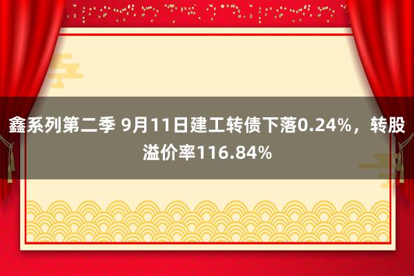 鑫系列第二季 9月11日建工转债下落0.24%，转股溢价率116.84%