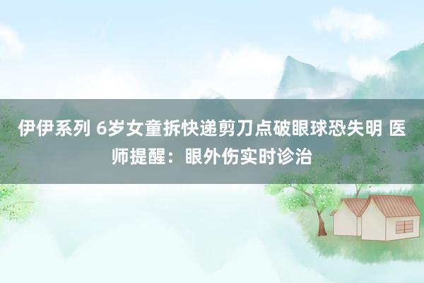 伊伊系列 6岁女童拆快递剪刀点破眼球恐失明 医师提醒：眼外伤实时诊治