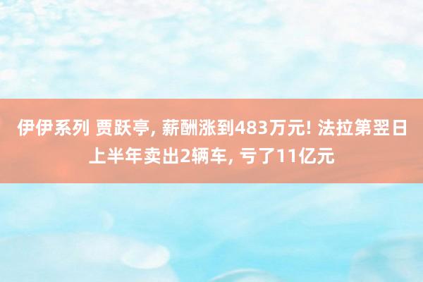 伊伊系列 贾跃亭， 薪酬涨到483万元! 法拉第翌日上半年卖出2辆车， 亏了11亿元