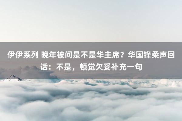 伊伊系列 晚年被问是不是华主席？华国锋柔声回话：不是，顿觉欠妥补充一句