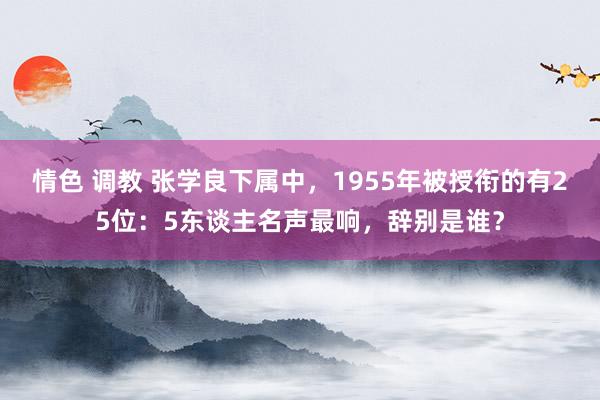 情色 调教 张学良下属中，1955年被授衔的有25位：5东谈主名声最响，辞别是谁？