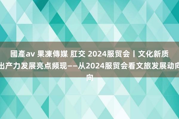 國產av 果凍傳媒 肛交 2024服贸会丨文化新质出产力发展亮点频现——从2024服贸会看文旅发展动向