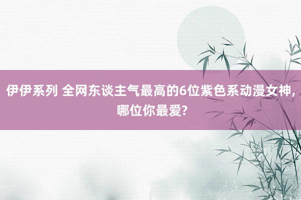 伊伊系列 全网东谈主气最高的6位紫色系动漫女神， 哪位你最爱?