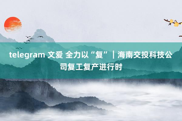 telegram 文爱 全力以“复”︱海南交投科技公司复工复产进行时