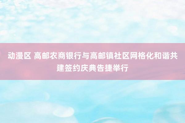 动漫区 高邮农商银行与高邮镇社区网格化和谐共建签约庆典告捷举行