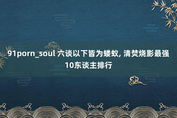 91porn_soul 六谈以下皆为蝼蚁， 清焚烧影最强10东谈主排行