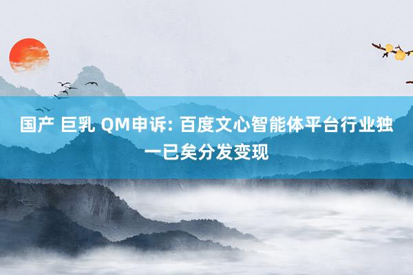 国产 巨乳 QM申诉: 百度文心智能体平台行业独一已矣分发变现