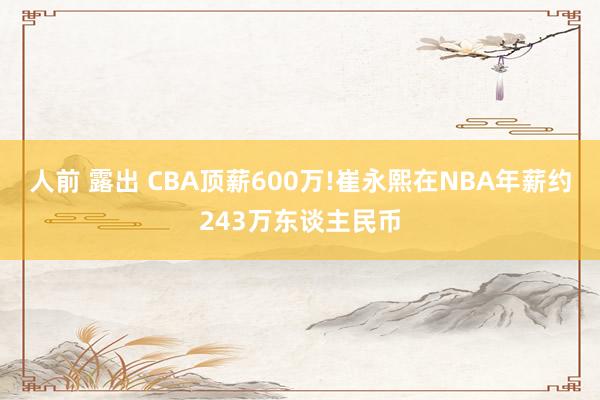 人前 露出 CBA顶薪600万!崔永熙在NBA年薪约243万东谈主民币