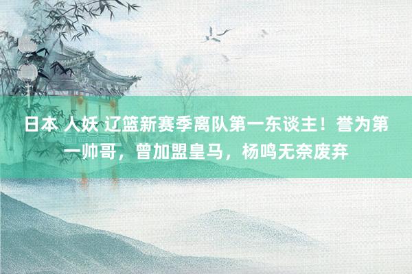 日本 人妖 辽篮新赛季离队第一东谈主！誉为第一帅哥，曾加盟皇马，杨鸣无奈废弃