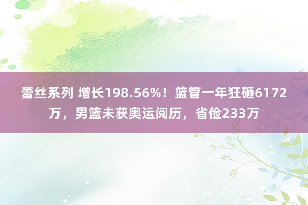 蕾丝系列 增长198.56%！篮管一年狂砸6172万，男篮未获奥运阅历，省俭233万