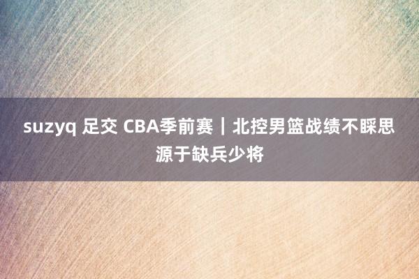 suzyq 足交 CBA季前赛｜北控男篮战绩不睬思源于缺兵少将