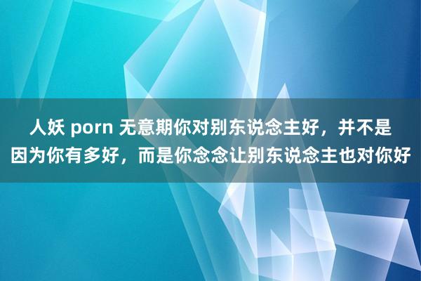 人妖 porn 无意期你对别东说念主好，并不是因为你有多好，而是你念念让别东说念主也对你好