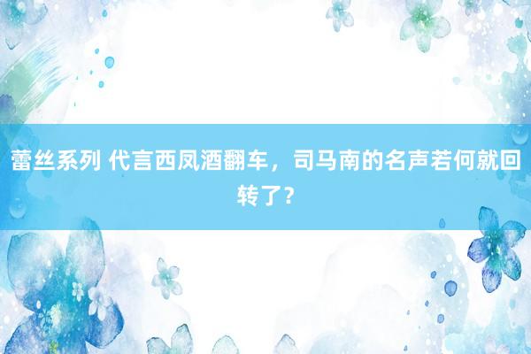 蕾丝系列 代言西凤酒翻车，司马南的名声若何就回转了？