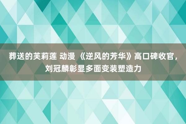 葬送的芙莉莲 动漫 《逆风的芳华》高口碑收官，刘冠麟彰显多面变装塑造力