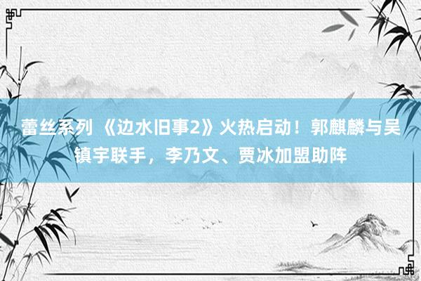 蕾丝系列 《边水旧事2》火热启动！郭麒麟与吴镇宇联手，李乃文、贾冰加盟助阵