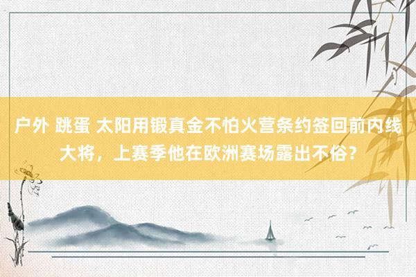 户外 跳蛋 太阳用锻真金不怕火营条约签回前内线大将，上赛季他在欧洲赛场露出不俗？