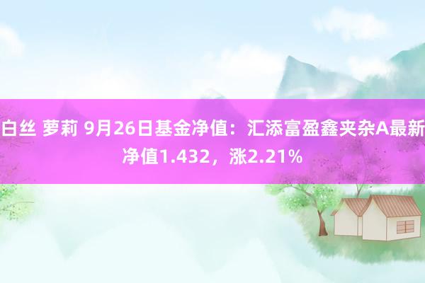 白丝 萝莉 9月26日基金净值：汇添富盈鑫夹杂A最新净值1.432，涨2.21%