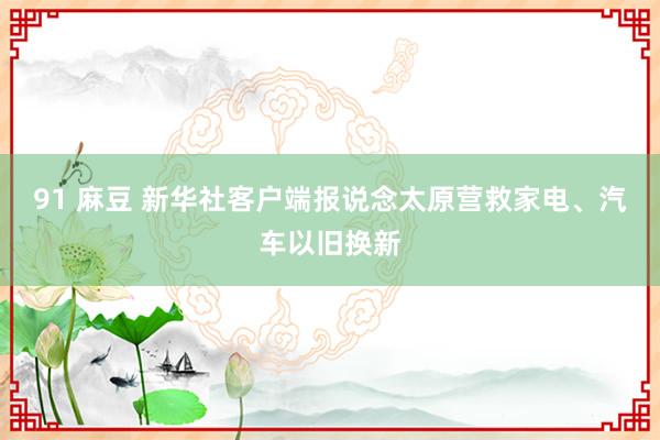 91 麻豆 新华社客户端报说念太原营救家电、汽车以旧换新