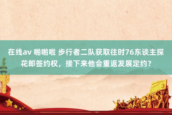 在线av 啪啪啦 步行者二队获取往时76东谈主探花郎签约权，接下来他会重返发展定约？