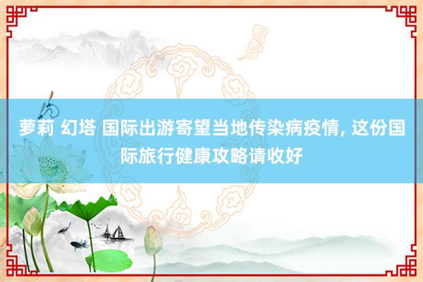 萝莉 幻塔 国际出游寄望当地传染病疫情， 这份国际旅行健康攻略请收好