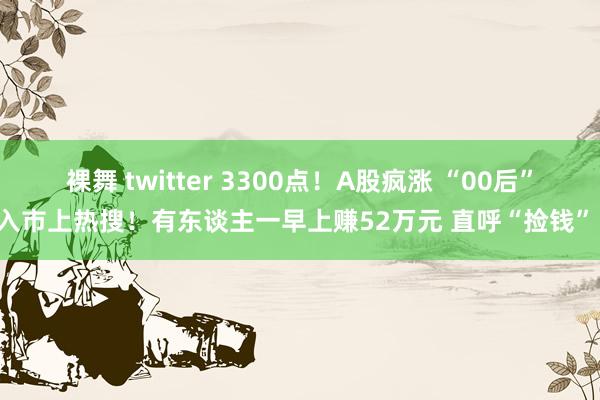 裸舞 twitter 3300点！A股疯涨 “00后”入市上热搜！有东谈主一早上赚52万元 直呼“捡钱”！