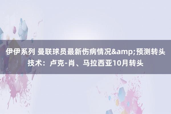 伊伊系列 曼联球员最新伤病情况&预测转头技术：卢克-肖、马拉西亚10月转头