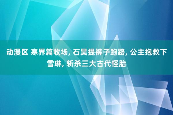 动漫区 寒界篇收场， 石昊提裤子跑路， 公主抱救下雪琳， 斩杀三大古代怪胎