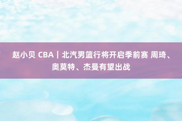 赵小贝 CBA｜北汽男篮行将开启季前赛 周琦、奥莫特、杰曼有望出战