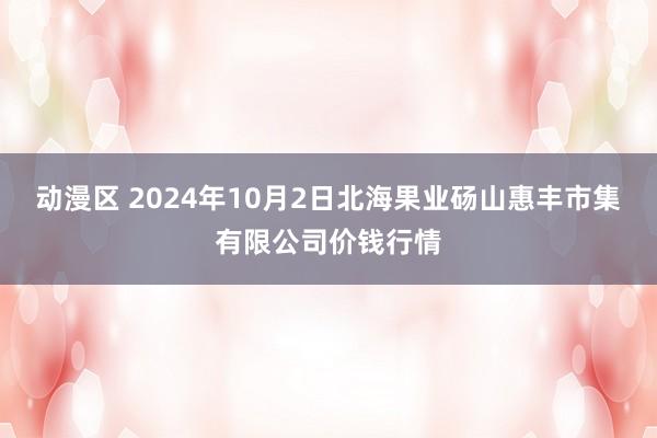 动漫区 2024年10月2日北海果业砀山惠丰市集有限公司价钱行情