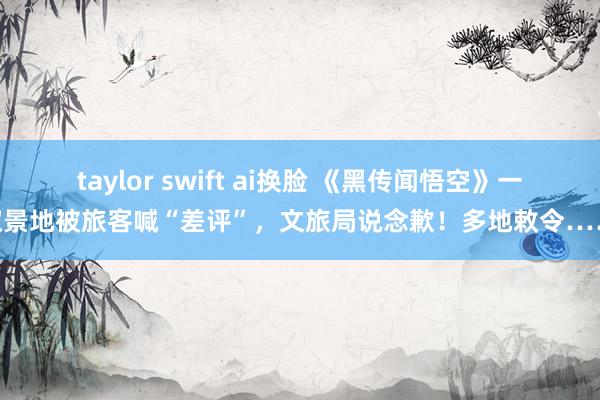 taylor swift ai换脸 《黑传闻悟空》一取景地被旅客喊“差评”，文旅局说念歉！多地敕令……