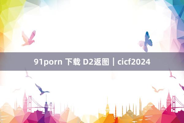 91porn 下载 D2返图︱cicf2024