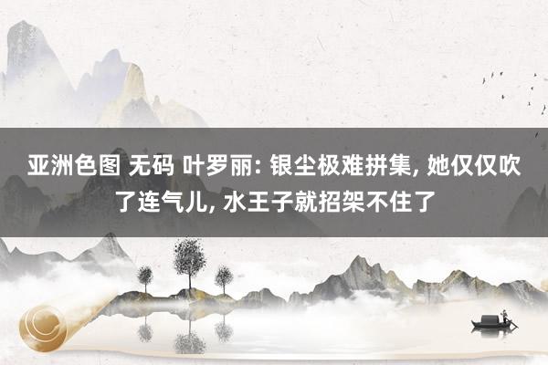 亚洲色图 无码 叶罗丽: 银尘极难拼集， 她仅仅吹了连气儿， 水王子就招架不住了