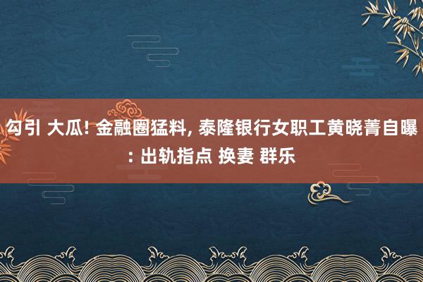 勾引 大瓜! 金融圈猛料， 泰隆银行女职工黄晓菁自曝: 出轨指点 换妻 群乐