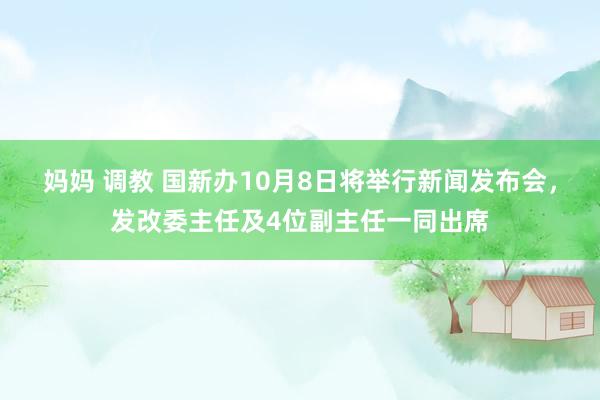 妈妈 调教 国新办10月8日将举行新闻发布会，发改委主任及4位副主任一同出席