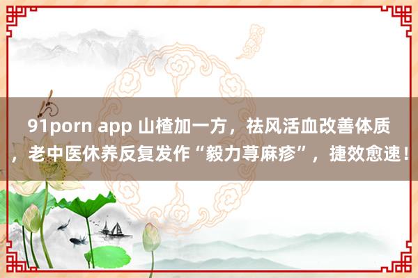 91porn app 山楂加一方，祛风活血改善体质，老中医休养反复发作“毅力荨麻疹”，捷效愈速！