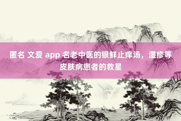 匿名 文爱 app 名老中医的银鲜止痒汤，湿疹等皮肤病患者的救星