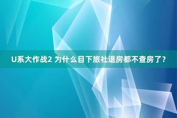 U系大作战2 为什么目下旅社退房都不查房了？