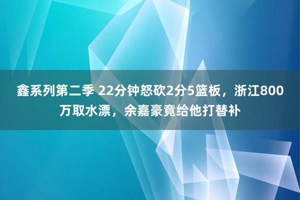 鑫系列第二季 22分钟怒砍2分5篮板，浙江800万取水漂，余嘉豪竟给他打替补