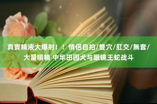 真實精液大爆射！！情侶自拍/雙穴/肛交/無套/大量噴精 中华田园犬与眼镜王蛇战斗