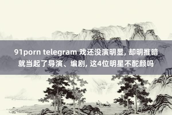 91porn telegram 戏还没演明显， 却明推暗就当起了导演、编剧， 这4位明星不酡颜吗