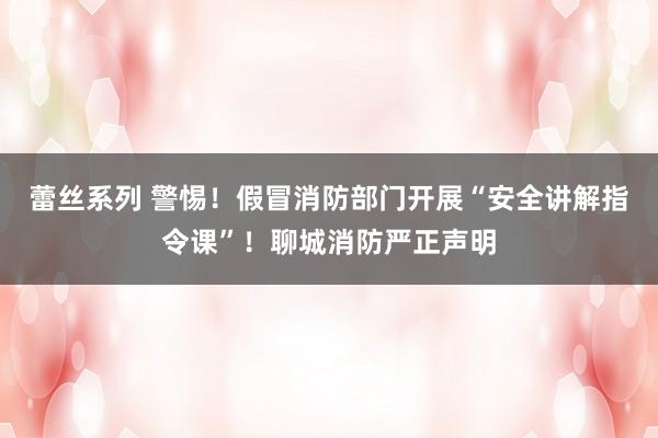 蕾丝系列 警惕！假冒消防部门开展“安全讲解指令课”！聊城消防严正声明