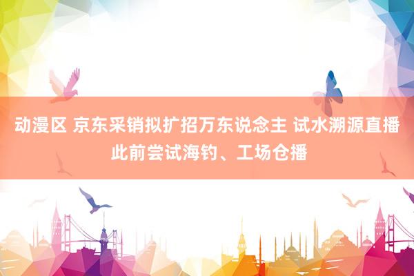 动漫区 京东采销拟扩招万东说念主 试水溯源直播 此前尝试海钓、工场仓播