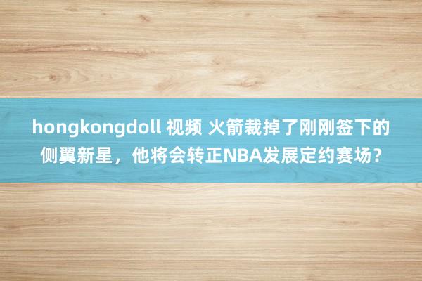 hongkongdoll 视频 火箭裁掉了刚刚签下的侧翼新星，他将会转正NBA发展定约赛场？